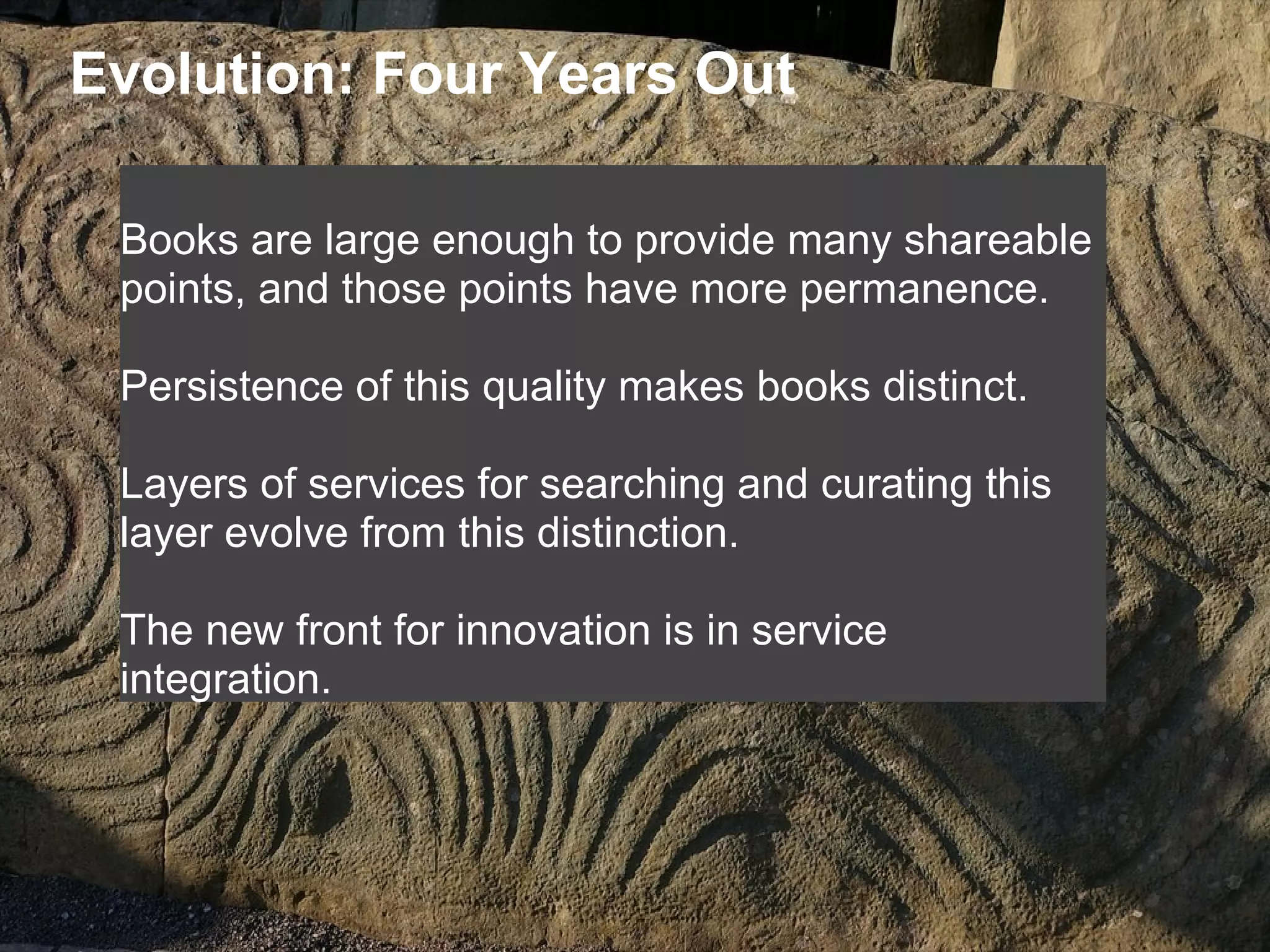 Evolution: Four Years Out
Books are large enough to provide many shareable
points, and those points have more permanence.
Persistence of this quality makes books distinct.
Layers of services for searching and curating this
layer evolve from this distinction.
The new front for innovation is in service
integration.
 