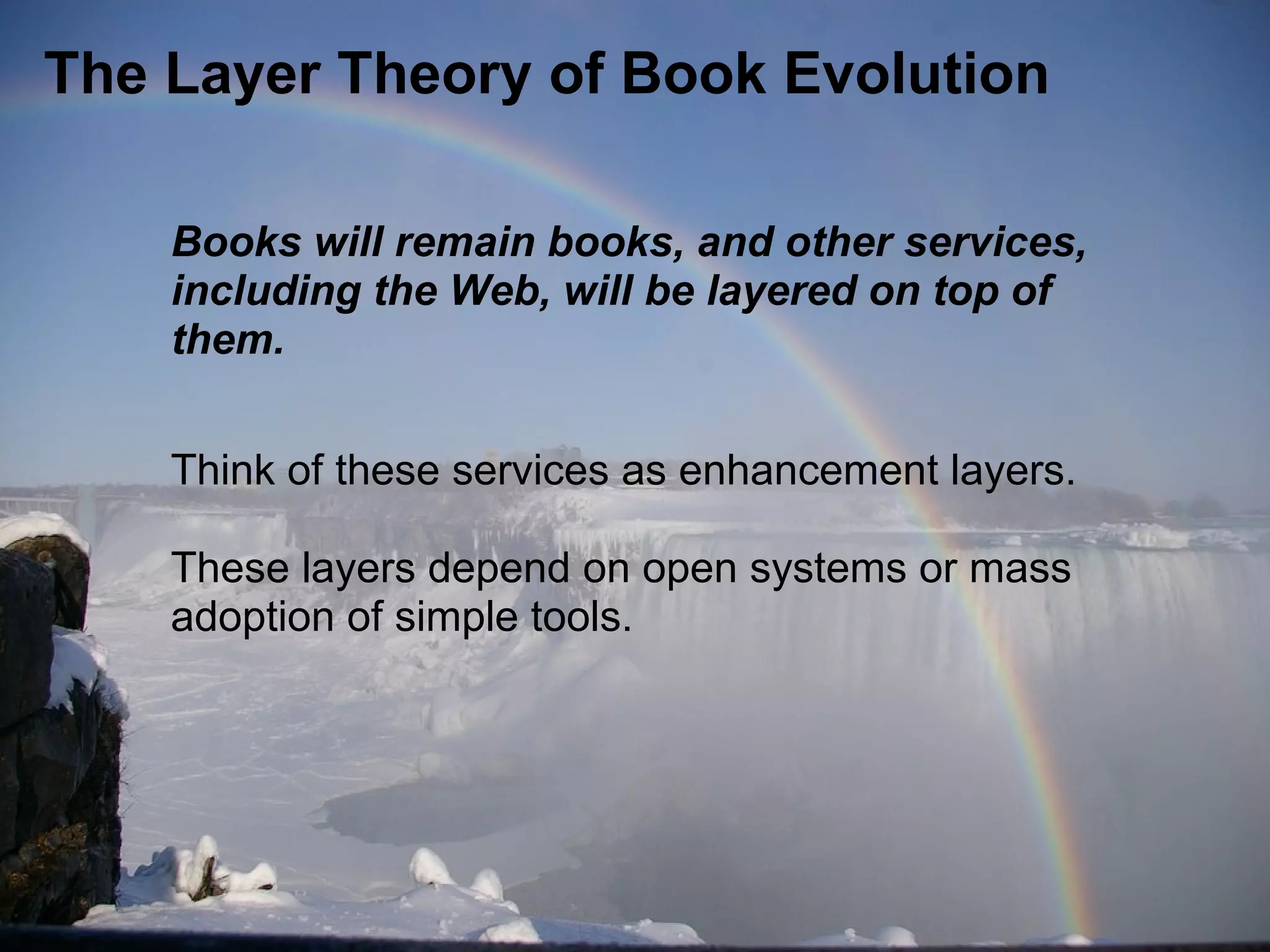 The Layer Theory of Book Evolution
Books will remain books, and other services,
including the Web, will be layered on top of
them.
Think of these services as enhancement layers.
These layers depend on open systems or mass
adoption of simple tools.
 