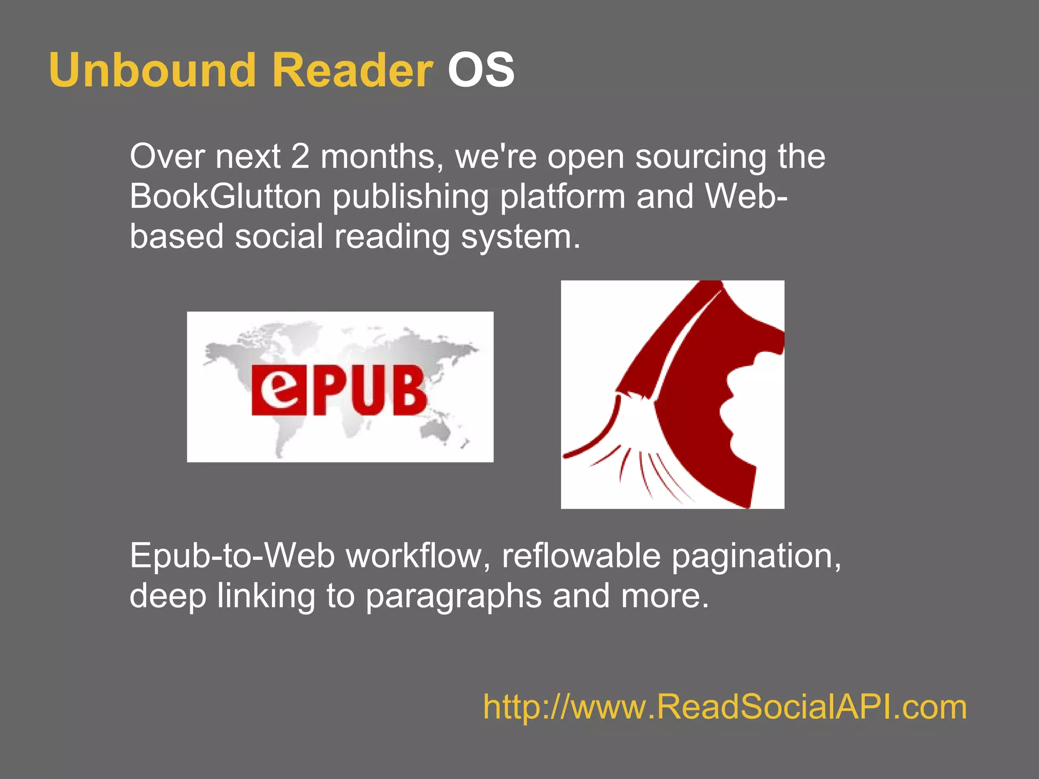 Unbound Reader OS
Over next 2 months, we're open sourcing the
BookGlutton publishing platform and Web-
based social reading system.
Epub-to-Web workflow, reflowable pagination,
deep linking to paragraphs and more.
http://www.ReadSocialAPI.com
 