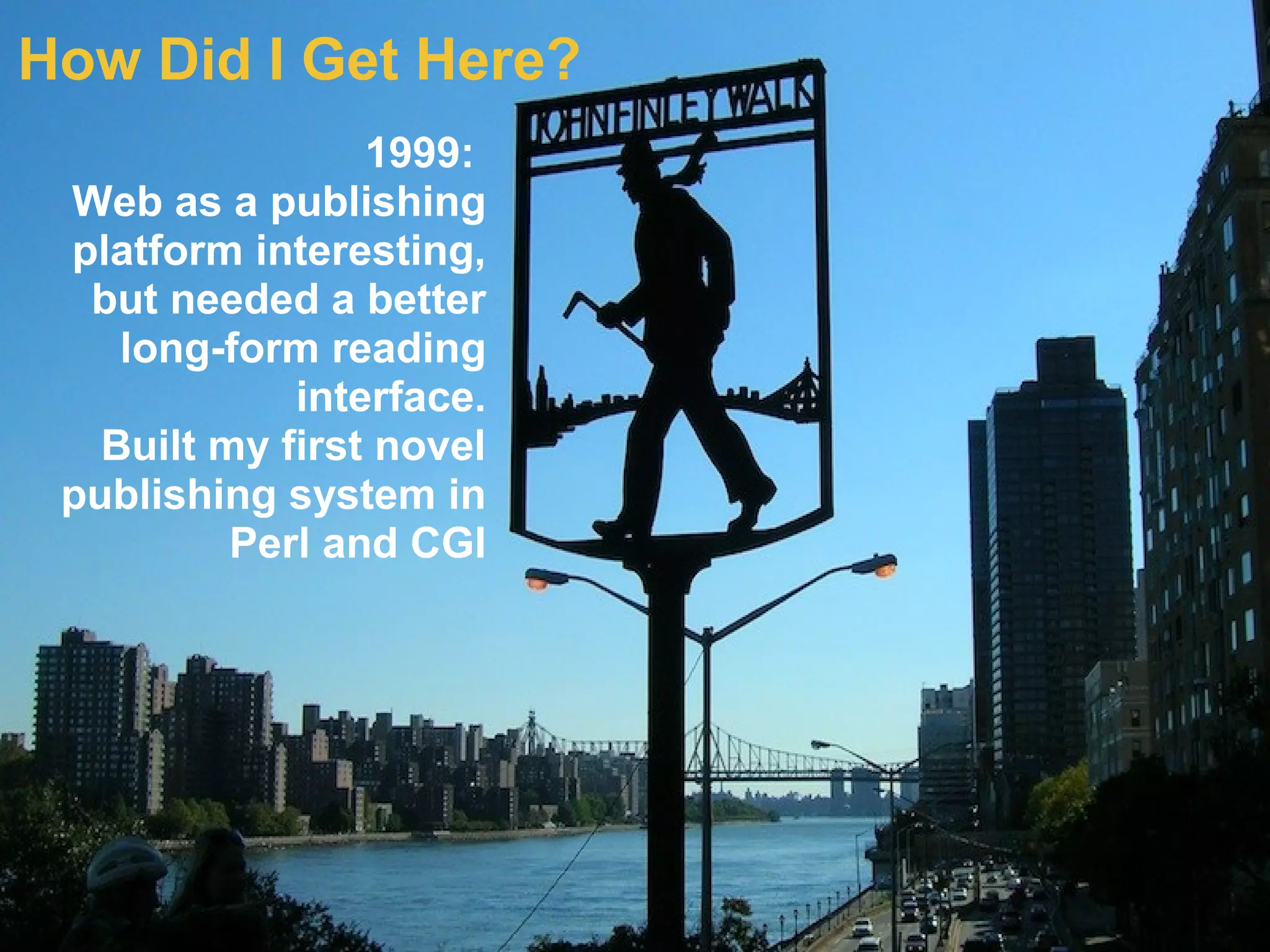 How Did I Get Here?
1999:
Web as a publishing
platform interesting,
but needed a better
long-form reading
interface.
Built my first novel
publishing system in
Perl and CGI
 
