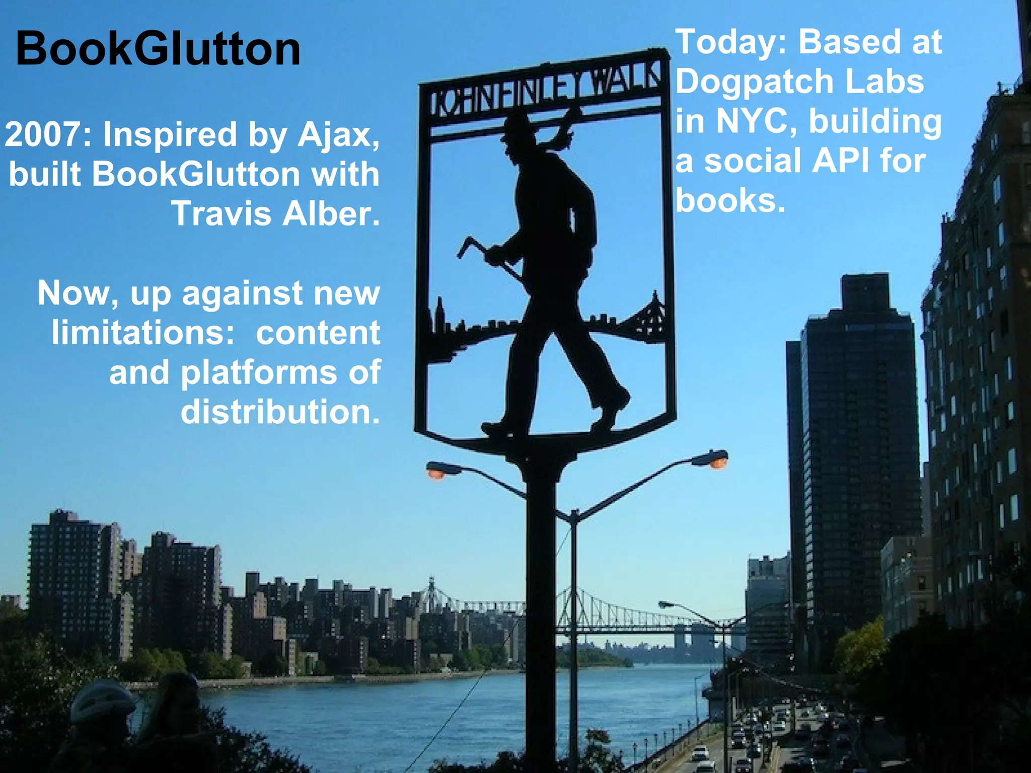 BookGlutton
2007: Inspired by Ajax,
built BookGlutton with
Travis Alber.
Now, up against new
limitations: content
and platforms of
distribution.
Today: Based at
Dogpatch Labs
in NYC, building
a social API for
books.
 