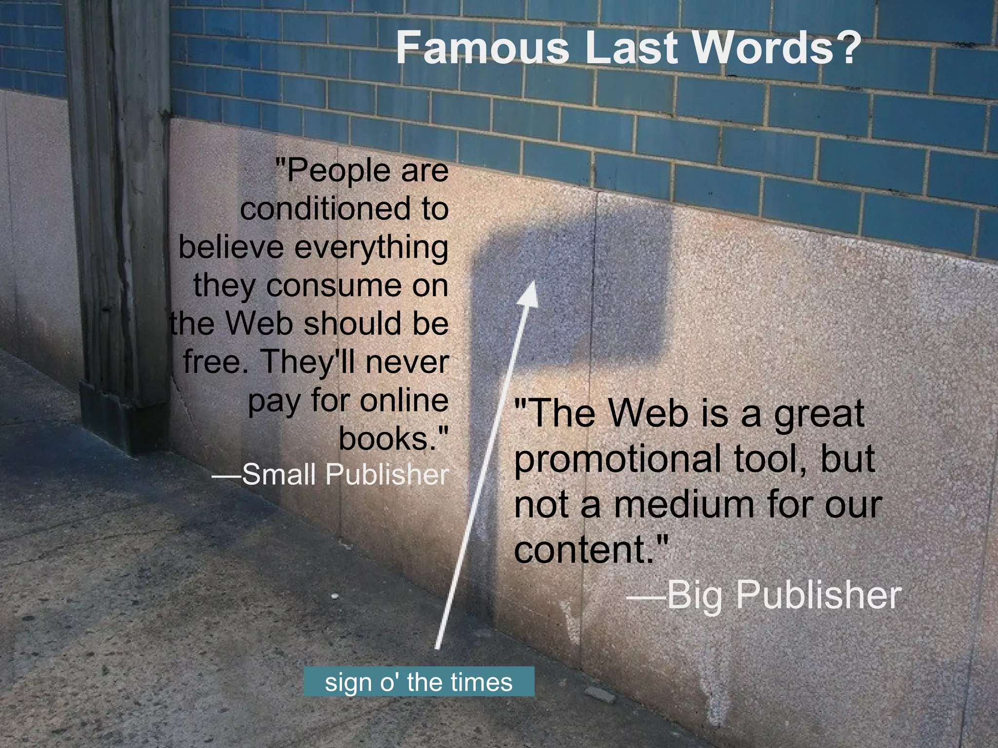 Famous Last Words?
"The Web is a great
promotional tool, but
not a medium for our
content."
—Big Publisher
"People are
conditioned to
believe everything
they consume on
the Web should be
free. They'll never
pay for online
books."
—Small Publisher
sign o' the times
 