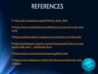REFERENCES
 https://en.wikipedia.org/wiki/World_Wide_Web
https://www.techopedia.com/definition/5217/world-wide-web-
www
https://webfoundation.org/about/vision/history-of-the-web/
https://webdesign.tutsplus.com/articles/a-brief-history-of-the-
world-wide-web-- webdesign-8710
https://home.cern/science/computing/birth-web
https://www.slideshare.net/Zainab.Muneer/world-wide-web-
1183940
 