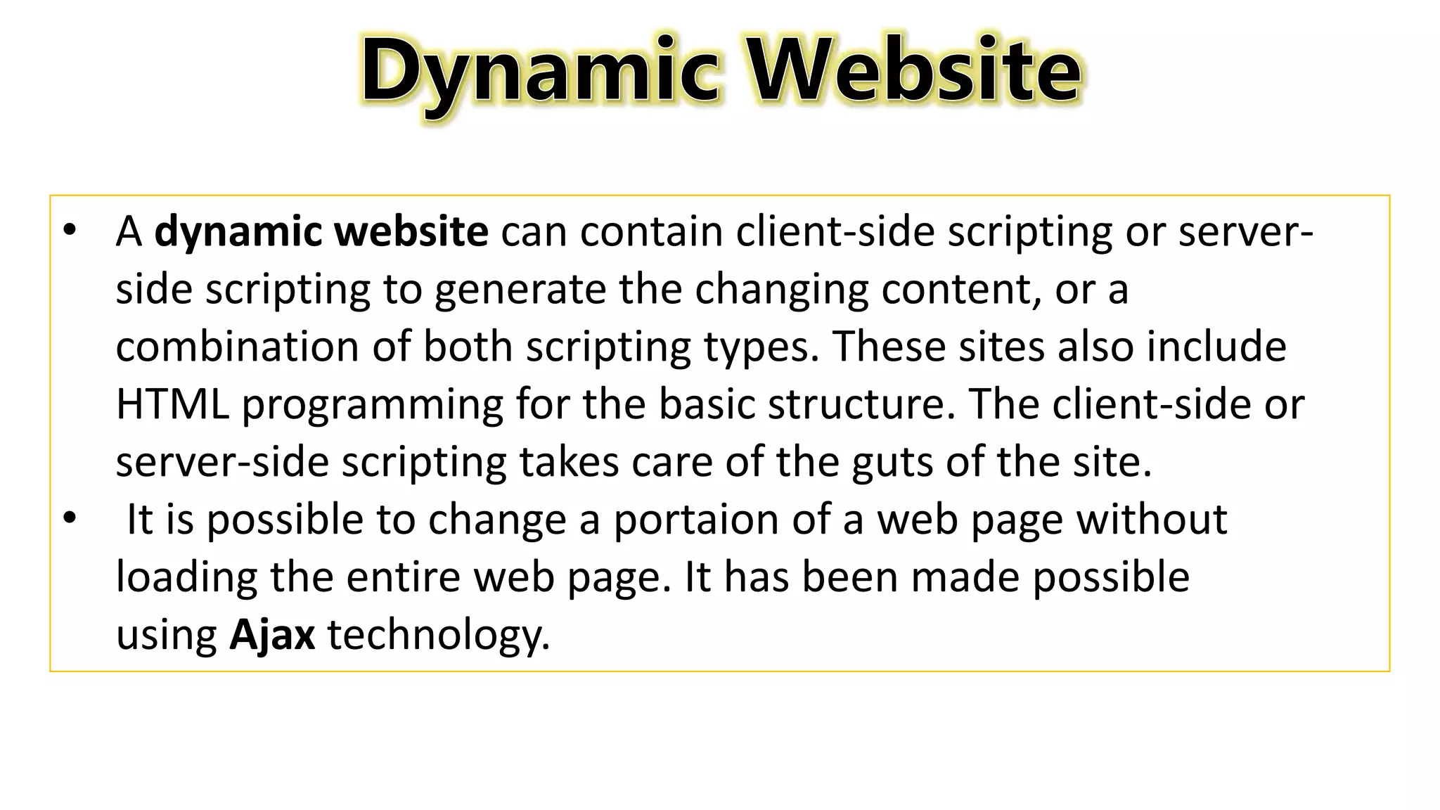 • A dynamic website can contain client-side scripting or server-
side scripting to generate the changing content, or a
combination of both scripting types. These sites also include
HTML programming for the basic structure. The client-side or
server-side scripting takes care of the guts of the site.
• It is possible to change a portaion of a web page without
loading the entire web page. It has been made possible
using Ajax technology.
 