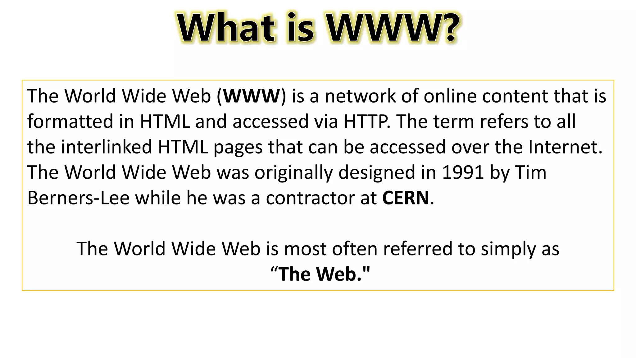 The World Wide Web (WWW) is a network of online content that is
formatted in HTML and accessed via HTTP. The term refers to all
the interlinked HTML pages that can be accessed over the Internet.
The World Wide Web was originally designed in 1991 by Tim
Berners-Lee while he was a contractor at CERN.
The World Wide Web is most often referred to simply as
“The Web."
 