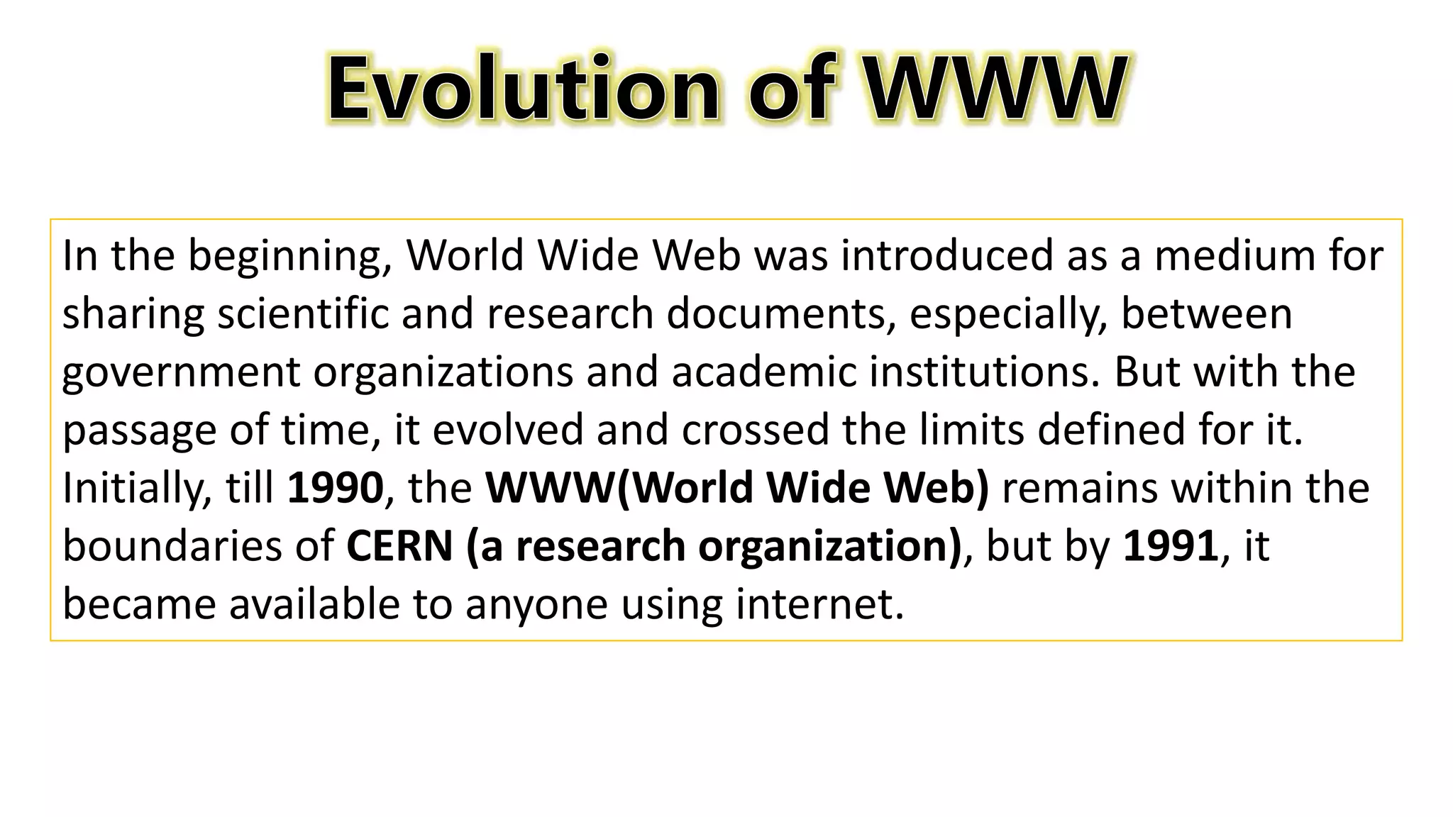 In the beginning, World Wide Web was introduced as a medium for
sharing scientific and research documents, especially, between
government organizations and academic institutions. But with the
passage of time, it evolved and crossed the limits defined for it.
Initially, till 1990, the WWW(World Wide Web) remains within the
boundaries of CERN (a research organization), but by 1991, it
became available to anyone using internet.
 