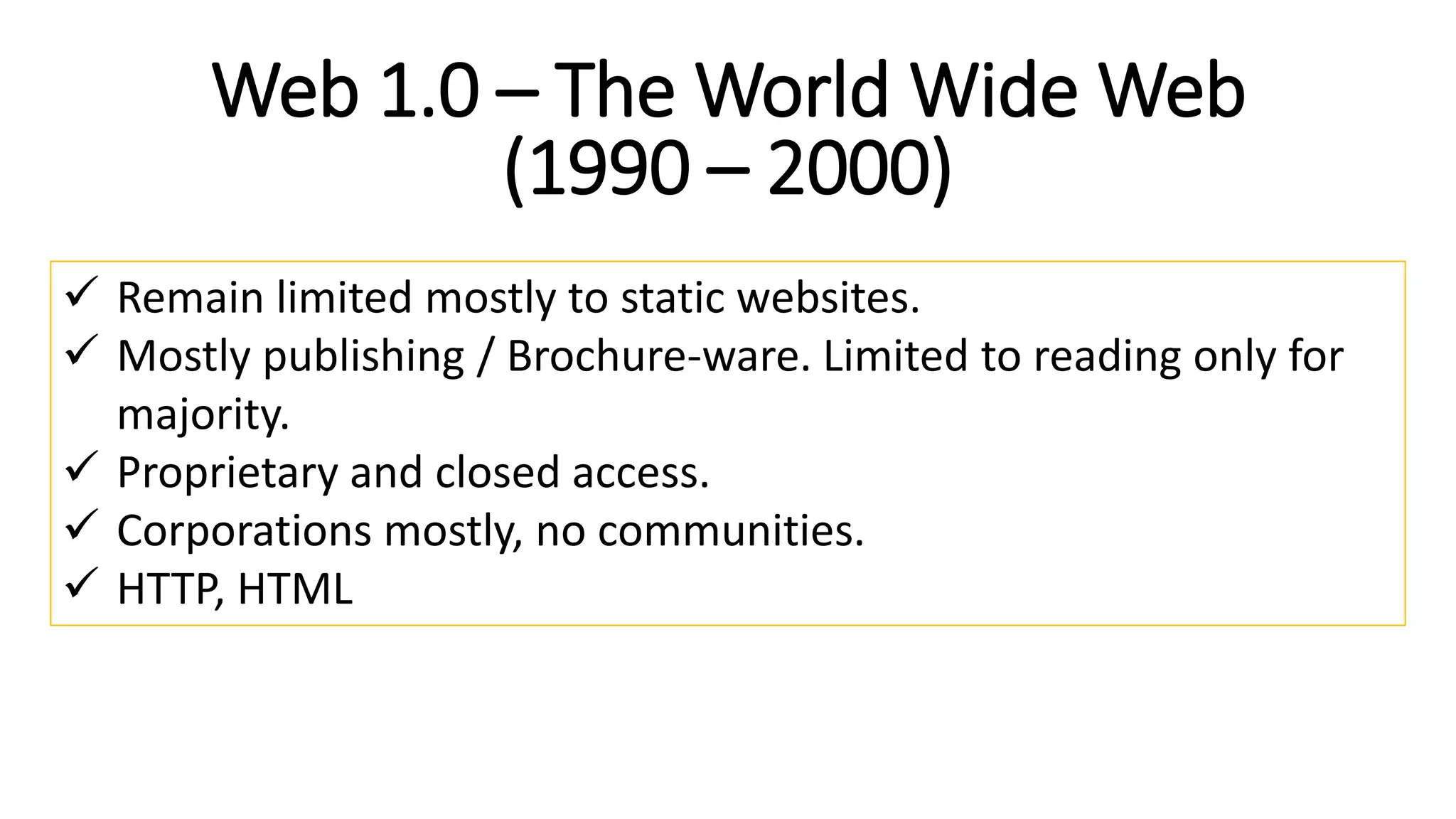 Web 1.0 – The World Wide Web
(1990 – 2000)
 Remain limited mostly to static websites.
 Mostly publishing / Brochure-ware. Limited to reading only for
majority.
 Proprietary and closed access.
 Corporations mostly, no communities.
 HTTP, HTML
 