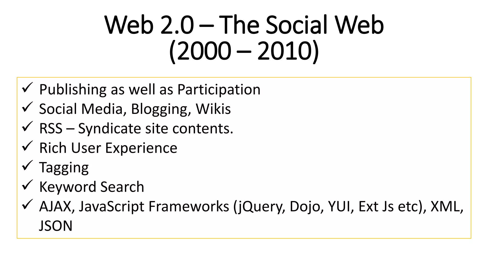 Web 2.0 – The Social Web
(2000 – 2010)
 Publishing as well as Participation
 Social Media, Blogging, Wikis
 RSS – Syndicate site contents.
 Rich User Experience
 Tagging
 Keyword Search
 AJAX, JavaScript Frameworks (jQuery, Dojo, YUI, Ext Js etc), XML,
JSON
 