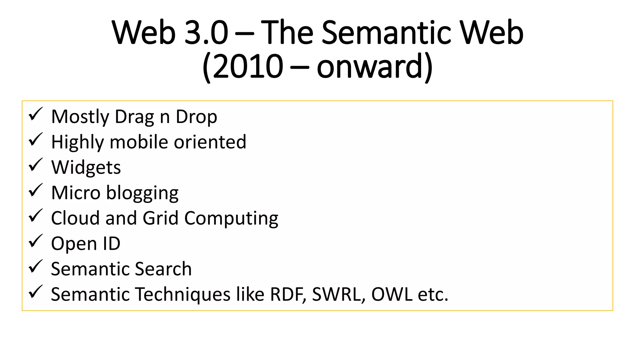 Web 3.0 – The Semantic Web
(2010 – onward)
 Mostly Drag n Drop
 Highly mobile oriented
 Widgets
 Micro blogging
 Cloud and Grid Computing
 Open ID
 Semantic Search
 Semantic Techniques like RDF, SWRL, OWL etc.
 