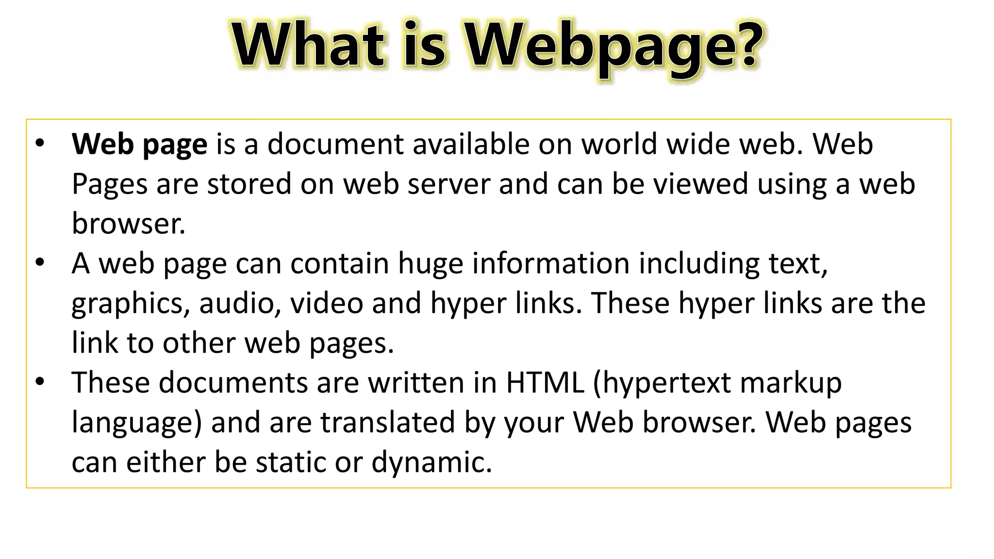 • Web page is a document available on world wide web. Web
Pages are stored on web server and can be viewed using a web
browser.
• A web page can contain huge information including text,
graphics, audio, video and hyper links. These hyper links are the
link to other web pages.
• These documents are written in HTML (hypertext markup
language) and are translated by your Web browser. Web pages
can either be static or dynamic.
 