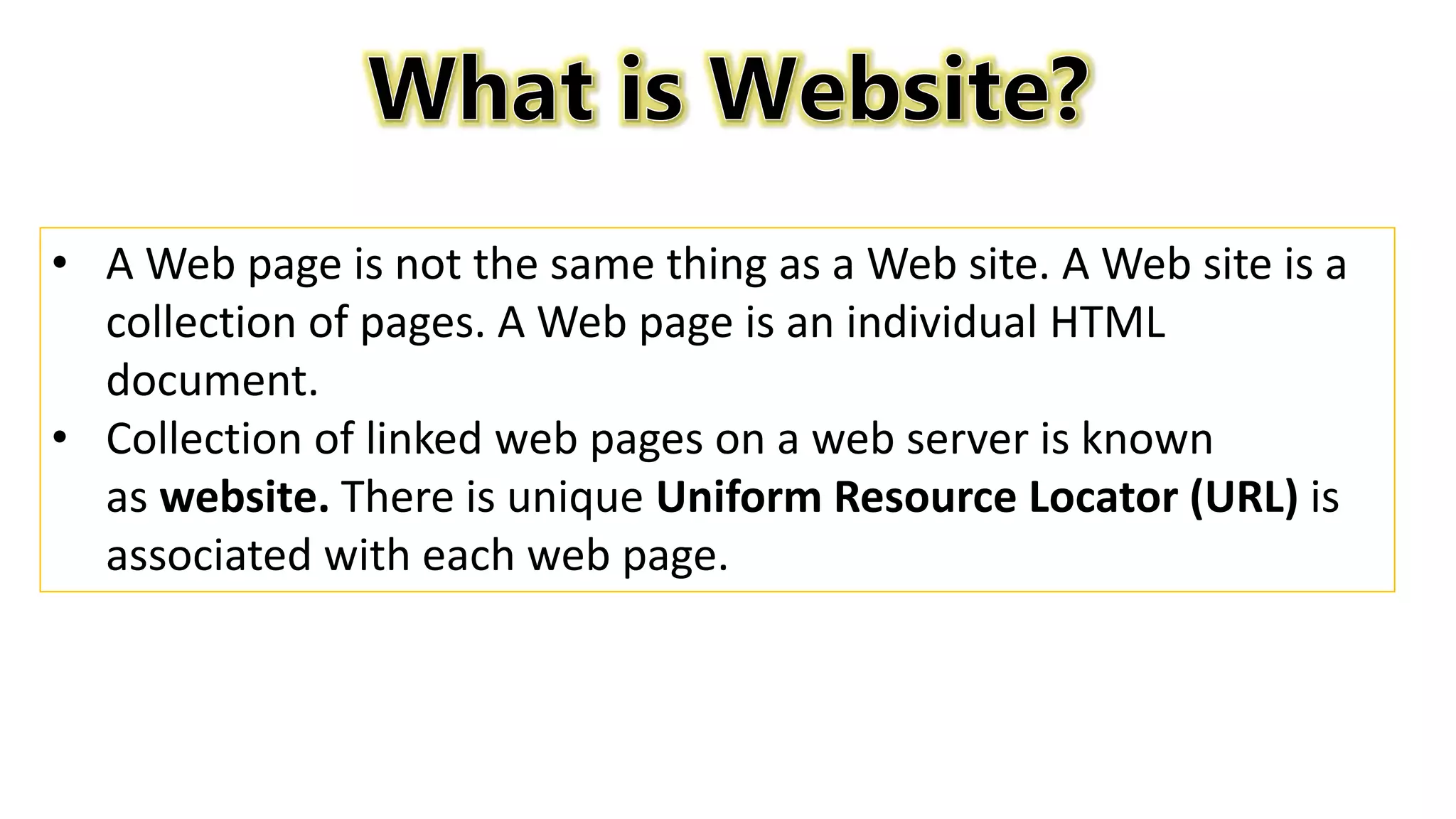 • A Web page is not the same thing as a Web site. A Web site is a
collection of pages. A Web page is an individual HTML
document.
• Collection of linked web pages on a web server is known
as website. There is unique Uniform Resource Locator (URL) is
associated with each web page.
 