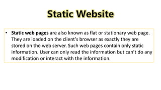 • Static web pages are also known as flat or stationary web page.
They are loaded on the client’s browser as exactly they are
stored on the web server. Such web pages contain only static
information. User can only read the information but can’t do any
modification or interact with the information.
 