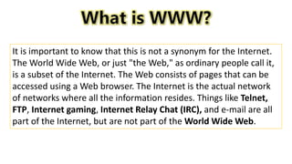 It is important to know that this is not a synonym for the Internet.
The World Wide Web, or just "the Web," as ordinary people call it,
is a subset of the Internet. The Web consists of pages that can be
accessed using a Web browser. The Internet is the actual network
of networks where all the information resides. Things like Telnet,
FTP, Internet gaming, Internet Relay Chat (IRC), and e-mail are all
part of the Internet, but are not part of the World Wide Web.
 
