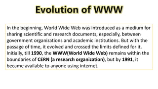 In the beginning, World Wide Web was introduced as a medium for
sharing scientific and research documents, especially, between
government organizations and academic institutions. But with the
passage of time, it evolved and crossed the limits defined for it.
Initially, till 1990, the WWW(World Wide Web) remains within the
boundaries of CERN (a research organization), but by 1991, it
became available to anyone using internet.
 