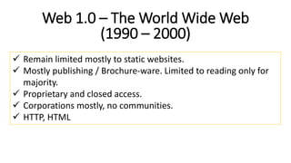 Web 1.0 – The World Wide Web
(1990 – 2000)
 Remain limited mostly to static websites.
 Mostly publishing / Brochure-ware. Limited to reading only for
majority.
 Proprietary and closed access.
 Corporations mostly, no communities.
 HTTP, HTML
 