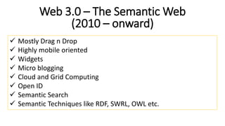 Web 3.0 – The Semantic Web
(2010 – onward)
 Mostly Drag n Drop
 Highly mobile oriented
 Widgets
 Micro blogging
 Cloud and Grid Computing
 Open ID
 Semantic Search
 Semantic Techniques like RDF, SWRL, OWL etc.
 