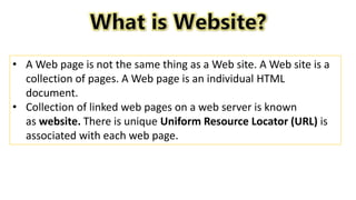• A Web page is not the same thing as a Web site. A Web site is a
collection of pages. A Web page is an individual HTML
document.
• Collection of linked web pages on a web server is known
as website. There is unique Uniform Resource Locator (URL) is
associated with each web page.
 