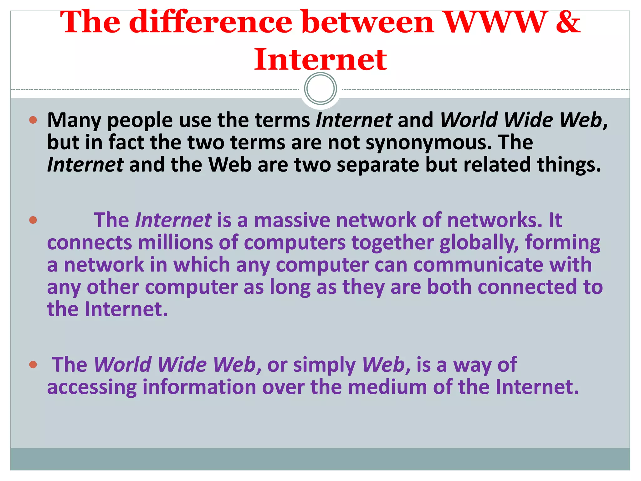 The difference between WWW &
Internet
 Many people use the terms Internet and World Wide Web,
but in fact the two terms are not synonymous. The
Internet and the Web are two separate but related things.
 The Internet is a massive network of networks. It
connects millions of computers together globally, forming
a network in which any computer can communicate with
any other computer as long as they are both connected to
the Internet.
 The World Wide Web, or simply Web, is a way of
accessing information over the medium of the Internet.
 