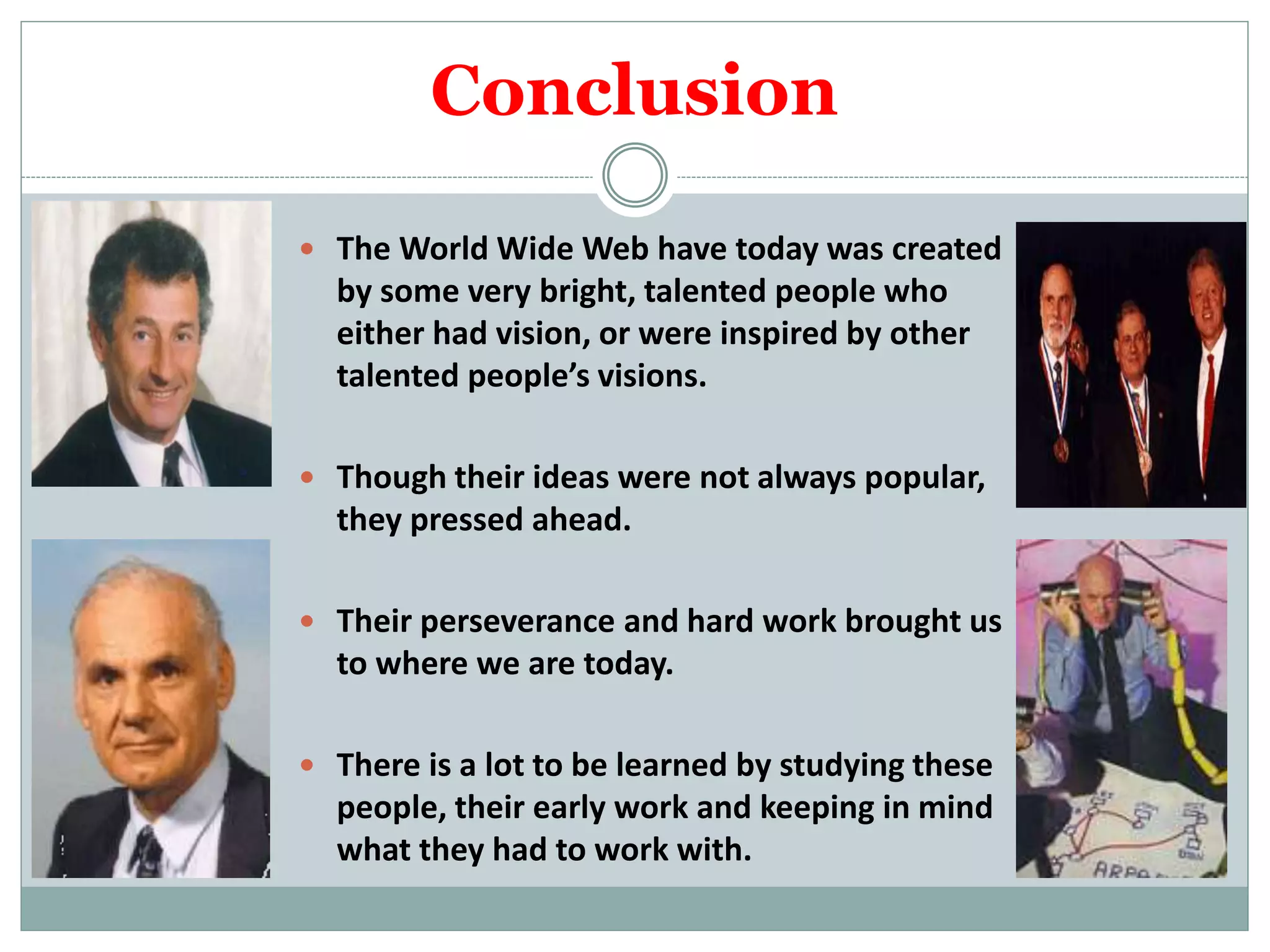 Conclusion
 The World Wide Web have today was created
by some very bright, talented people who
either had vision, or were inspired by other
talented people’s visions.
 Though their ideas were not always popular,
they pressed ahead.
 Their perseverance and hard work brought us
to where we are today.
 There is a lot to be learned by studying these
people, their early work and keeping in mind
what they had to work with.
 