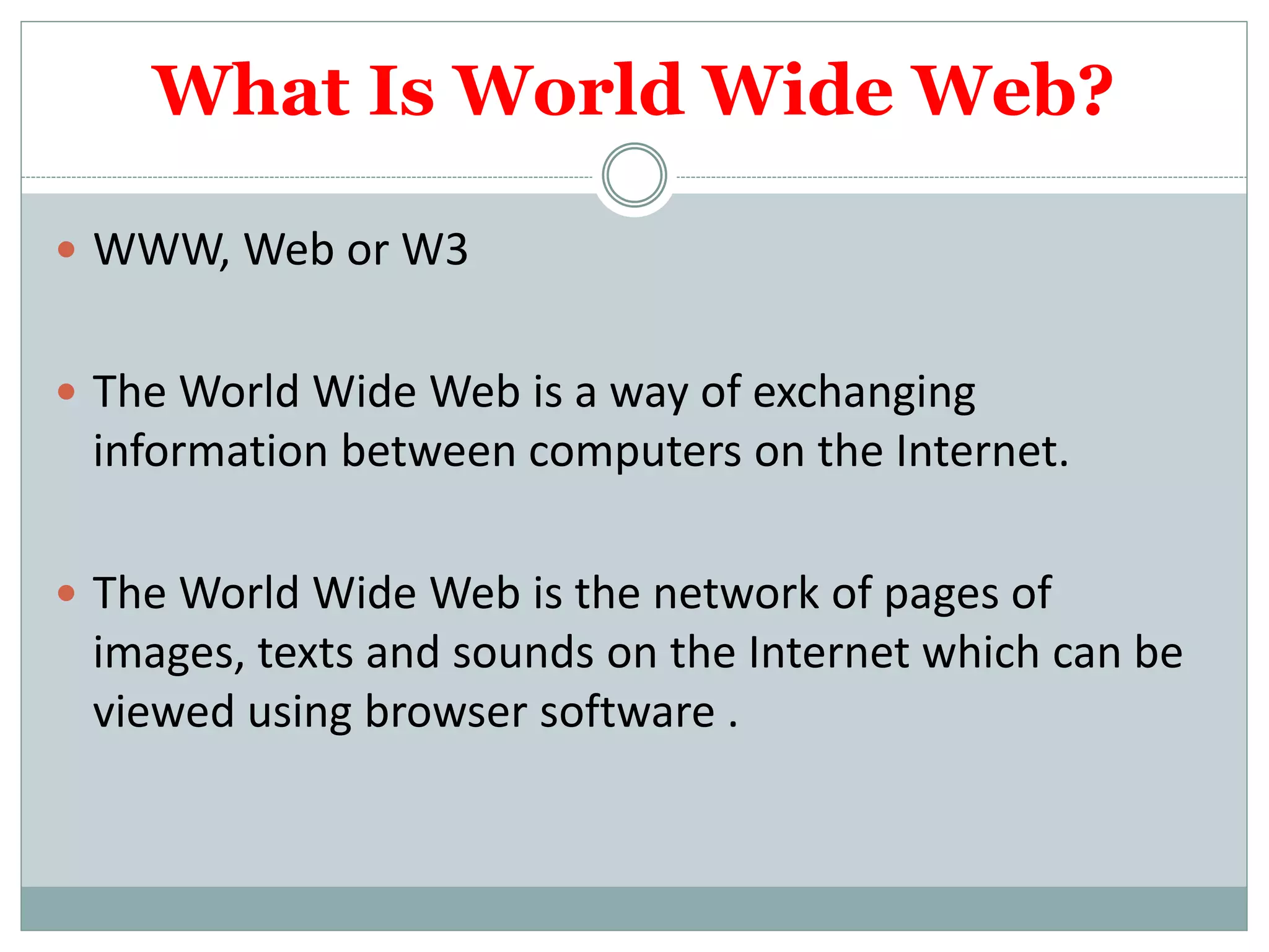 What Is World Wide Web?
 WWW, Web or W3
 The World Wide Web is a way of exchanging
information between computers on the Internet.
 The World Wide Web is the network of pages of
images, texts and sounds on the Internet which can be
viewed using browser software .
 