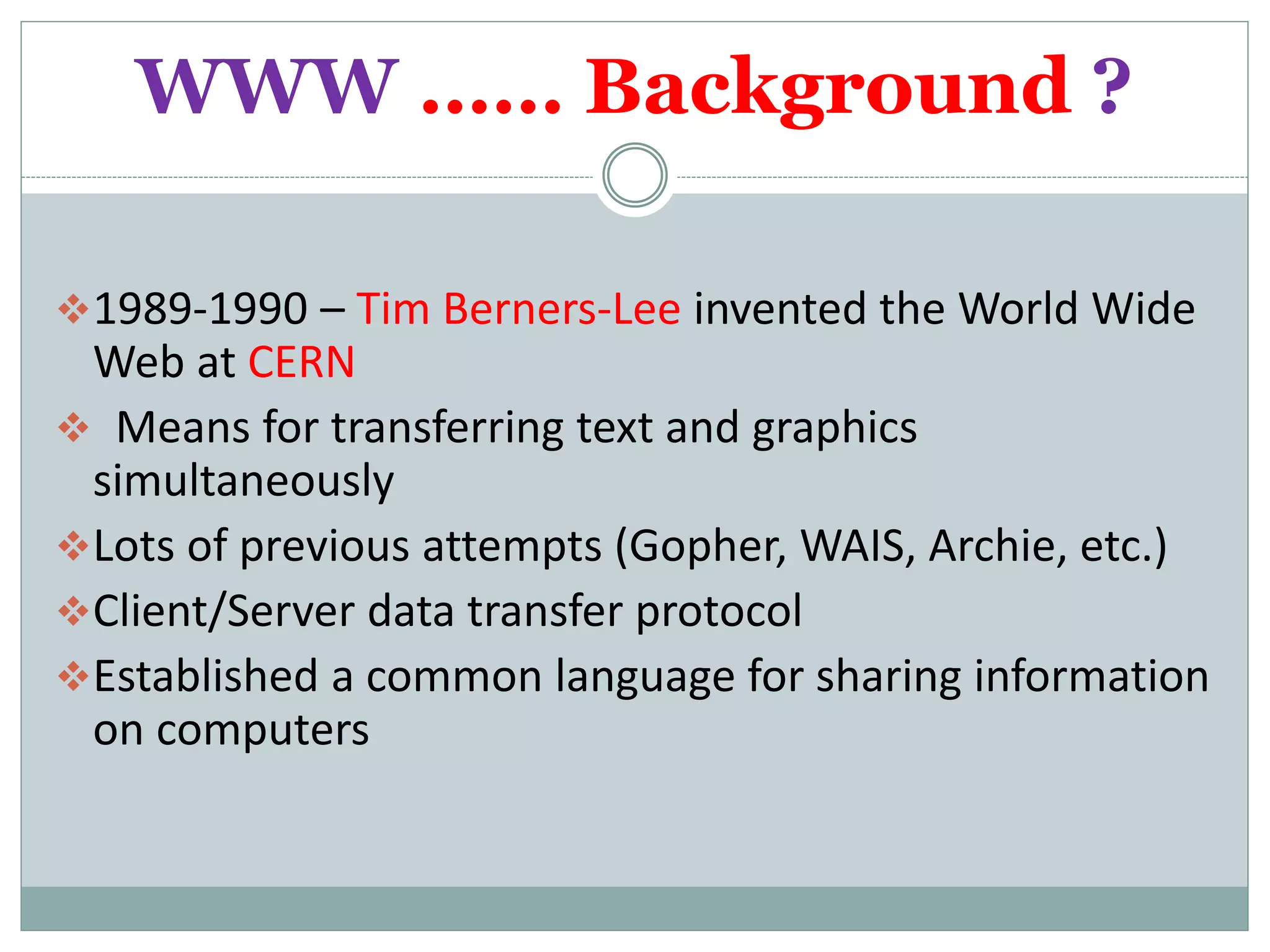 WWW …… Background ?
1989-1990 – Tim Berners-Lee invented the World Wide
Web at CERN
 Means for transferring text and graphics
simultaneously
Lots of previous attempts (Gopher, WAIS, Archie, etc.)
Client/Server data transfer protocol
Established a common language for sharing information
on computers
 