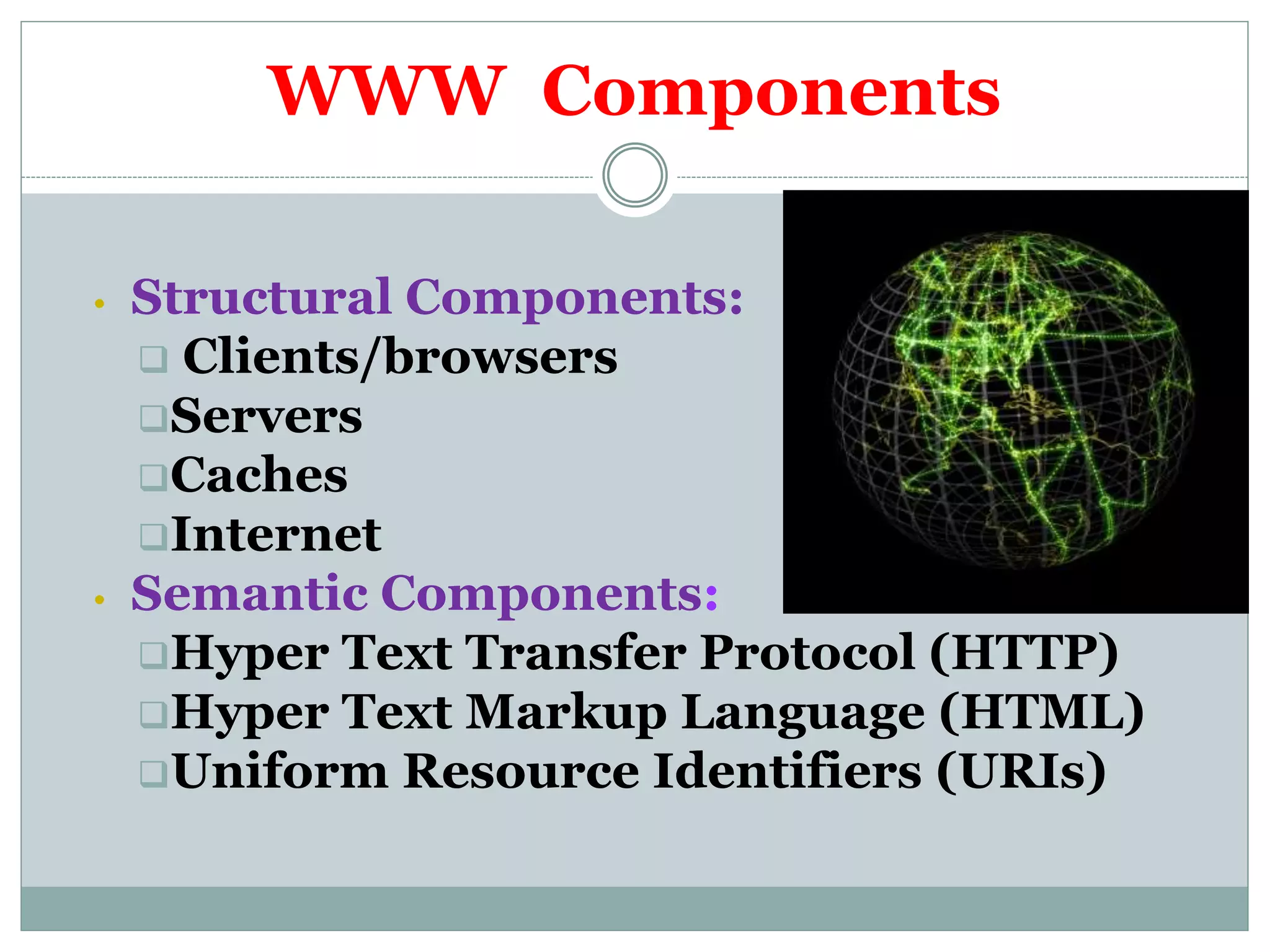 WWW Components
• Structural Components:
 Clients/browsers
Servers
Caches
Internet
• Semantic Components:
Hyper Text Transfer Protocol (HTTP)
Hyper Text Markup Language (HTML)
Uniform Resource Identifiers (URIs)
 