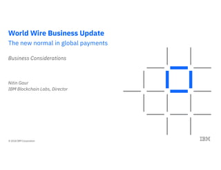 © 2018 IBM Corporation
World Wire Business Update
The new normal in global payments
Business Considerations
Nitin Gaur
IBM Blockchain Labs, Director
 