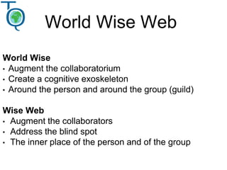 World Wise Web
World Wise
• Augment the collaboratorium
• Create a cognitive exoskeleton
• Around the person and around the group (guild)
Wise Web
• Augment the collaborators
• Address the blind spot
• The inner place of the person and of the group
 