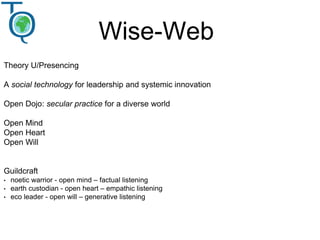 Wise-Web
Theory U/Presencing
A social technology for leadership and systemic innovation
Open Dojo: secular practice for a diverse world
Open Mind
Open Heart
Open Will
Guildcraft
• noetic warrior - open mind – factual listening
• earth custodian - open heart – empathic listening
• eco leader - open will – generative listening
 