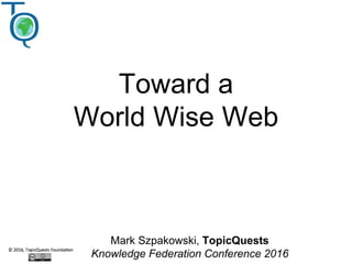 Toward a
World Wise Web
Mark Szpakowski, TopicQuests
Knowledge Federation Conference 2016
 
