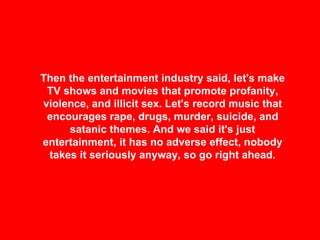 Then the entertainment industry said, let's make TV shows and movies that promote profanity, violence, and illicit sex. Let's record music that encourages rape, drugs, murder, suicide, and satanic themes. And we said it's just entertainment, it has no adverse effect, nobody takes it seriously anyway, so go right ahead. 
