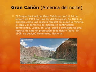Gran Cañón (America del norte)
 El Parque Nacional del Gran Cañón se creó el 26 de
febrero de 1919 por una ley del Congreso. En 1893, se
protegió como una reserva forestal en la que la minería,
la caza y el comercio de madera se continuaban
permitiendo. Luego, en 1906, pasó a considerarse una
reserva de caza en protección de la flora y fauna. En
1908, se designó Monumento Nacional.
 