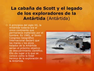 La cabaña de Scott y el legado
de los exploradores de la
Antártida (Antártida)
 A principios del siglo XX, la
Antártida todavía era el
único continente que
permanecía inalterado por el
hombre. En 1985, el Sexto
Congreso Geográfico
Internacional declaró que
los mares y los picos
helados de la Antártida
serían el próximo objetivo
de descubrimiento científico.
Ello dio lugar a lo que se
conoce como la Edad
heroica de la exploración de
la Antártida.
 