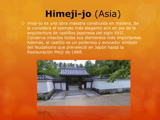 Himeji-jo (Asia)
 imeji-jo es una obra maestra construida en madera. Se
le considera el ejemplo más elegante aún en pie de la
arquitectura de castillos japonesa del siglo XVII.
Conserva intactos todos sus elementos más importantes.
Además, el castillo es un poderoso y evocador símbolo
del feudalismo que prevaleció en Japón hasta la
Restauración Meiji de 1868.
 