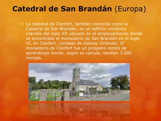 Catedral de San Brandán (Europa)
 La catedral de Clonfert, también conocida como la
Catedral de San Brandán, es un edificio románico
irlandés del siglo XII ubicado en el emplazamiento donde
se encontraba el monasterio de San Brandán en el siglo
VI, en Clonfert, condado de Galway (Irlanda). El
monasterio de Clonfert fue un próspero centro de
aprendizaje donde, según se calcula, residían 3.000
monjes.
 