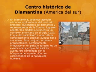 Centro histórico de
Diamantina (America del sur)
 En Diamantina, podemos apreciar
cómo los exploradores del territorio
brasilero, buscadores de diamantes y
representantes de la Corona, lograron
adaptar los modelos europeos a un
contexto americano en el siglo XVIII,
lo que dio nacimiento a una cultura
completamente original, aunque fiel a
sus raíces. Este conjunto urbano y
arquitectónico, perfectamente
integrado en un paisaje agreste, es un
excepcional ejemplo del espíritu
aventurero combinado con la
búsqueda de la perfección tan
característica de la naturaleza
humana.
 