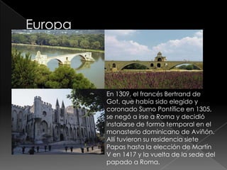 En 1309, el francés Bertrand de
Got, que había sido elegido y
coronado Sumo Pontífice en 1305,
se negó a irse a Roma y decidió
instalarse de forma temporal en el
monasterio dominicano de Aviñón.
Allí tuvieron su residencia siete
Papas hasta la elección de Martín
V en 1417 y la vuelta de la sede del
papado a Roma.
 