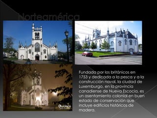 Fundada por los británicos en
1753 y dedicada a la pesca y a la
construcción naval, la ciudad de
Luxemburgo, en la provincia
canadiense de Nueva Escocia, es
un asentamiento colonial en buen
estado de conservación que
incluye edificios históricos de
madera.
 