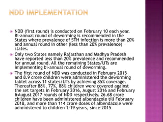  NDD (first round) is conducted on February 10 each year.
Bi-annual round of deworming is recommended in the
States where prevalence of STH infection is more than 20%
and annual round in other (less than 20% prevalence)
states.
 Only two States namely Rajasthan and Madhya Pradesh
have reported less than 20% prevalence and recommended
for annual round. All the remaining States/UTs are
implementing bi-annual round of deworming.
 The first round of NDD was conducted in February 2015
and 8.9 crore children were administered the deworming
tablet across 11 states/UTs by achieving 85% coverage.
Thereafter 88%, 77%, 88% children were covered against
the set targets in February 2016, August 2016 and February
&August 2017 rounds of NDD respectively. 26.68 crore
children have been administered albendazole till February
2018, and more than 114 crore doses of albendazole were
administered to children 1-19 years, since 2015
 