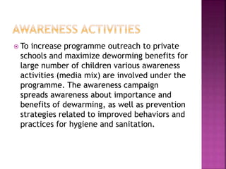  To increase programme outreach to private
schools and maximize deworming benefits for
large number of children various awareness
activities (media mix) are involved under the
programme. The awareness campaign
spreads awareness about importance and
benefits of dewarming, as well as prevention
strategies related to improved behaviors and
practices for hygiene and sanitation.
 