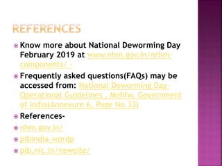  Know more about National Deworming Day
February 2019 at www.nhm.gov.in/nrhm-
components/ -
 Frequently asked questions(FAQs) may be
accessed from: National Deworming Day-
Operational Guidelines , Mohfw, Government
of India(Annexure 6, Page No.33)
 References-
 nhm.gov.in/
 pibindia.wordp
 pib.nic.in/newsite/
 