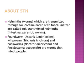  Helminths (worms) which are transmitted
through soil contaminated with faecal matter
are called soil-transmitted helminths
(Intestinal parasitic worms).
 Roundworm (Ascaris lumbricoides),
whipworm (Trichuris trichiura) and
hookworms (Necator americanus and
Ancylostoma duodenale) are worms that
infect people.
 