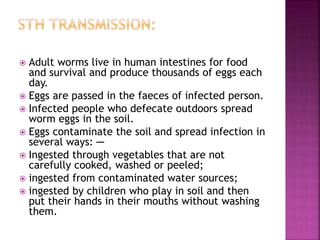  Adult worms live in human intestines for food
and survival and produce thousands of eggs each
day.
 Eggs are passed in the faeces of infected person.
 Infected people who defecate outdoors spread
worm eggs in the soil.
 Eggs contaminate the soil and spread infection in
several ways: ─
 Ingested through vegetables that are not
carefully cooked, washed or peeled;
 ingested from contaminated water sources;
 ingested by children who play in soil and then
put their hands in their mouths without washing
them.
 