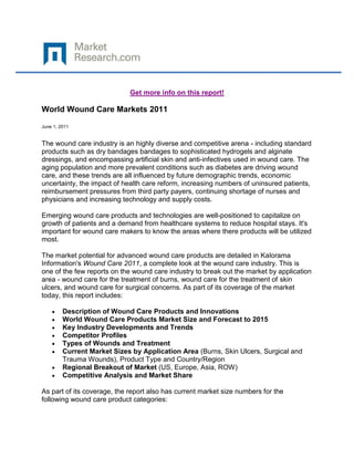 Get more info on this report!

World Wound Care Markets 2011

June 1, 2011


The wound care industry is an highly diverse and competitive arena - including standard
products such as dry bandages bandages to sophisticated hydrogels and alginate
dressings, and encompassing artificial skin and anti-infectives used in wound care. The
aging population and more prevalent conditions such as diabetes are driving wound
care, and these trends are all influenced by future demographic trends, economic
uncertainty, the impact of health care reform, increasing numbers of uninsured patients,
reimbursement pressures from third party payers, continuing shortage of nurses and
physicians and increasing technology and supply costs.

Emerging wound care products and technologies are well-positioned to capitalize on
growth of patients and a demand from healthcare systems to reduce hospital stays. It's
important for wound care makers to know the areas where there products will be utilized
most.

The market potential for advanced wound care products are detailed in Kalorama
Information's Wound Care 2011, a complete look at the wound care industry. This is
one of the few reports on the wound care industry to break out the market by application
area - wound care for the treatment of burns, wound care for the treatment of skin
ulcers, and wound care for surgical concerns. As part of its coverage of the market
today, this report includes:

         Description of Wound Care Products and Innovations
         World Wound Care Products Market Size and Forecast to 2015
         Key Industry Developments and Trends
         Competitor Profiles
         Types of Wounds and Treatment
         Current Market Sizes by Application Area (Burns, Skin Ulcers, Surgical and
         Trauma Wounds), Product Type and Country/Region
         Regional Breakout of Market (US, Europe, Asia, ROW)
         Competitive Analysis and Market Share

As part of its coverage, the report also has current market size numbers for the
following wound care product categories:
 