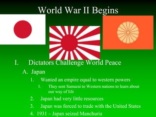 World War II Begins
I. Dictators Challenge World Peace
A. Japan
1. Wanted an empire equal to western powers
1. They sent Samurai to Western nations to learn about
our way of life
2. Japan had very little resources
3. Japan was forced to trade with the United States
4. 1931 – Japan seized Manchuria
 