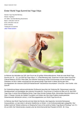 Kategorie: Gesellschaft | Freizeit
Erster World Yoga Summit bei Yoga Vidya
Standort: Yoga Vidya Bad Meinberg
Strasse: Yogaweg 7
Ort: 32805 - Horn-Bad Meinberg (Deutschland)
Beginn: 18.06.2023 14:00 Uhr
Ende: 23.06.2023 14:00 Uhr
Eintritt: kostenlos
Ticketanzahl: 20 (maximal)
Jetzt Ticket sichern
Im Rahmen der Aktivitäten der G20, dem Forum der 20 größten Wirtschaftsnationen, findet der erste World Yoga
Summit vom 18. - 23. Juni 2023 bei Yoga Vidya e. V. in Bad Meinberg statt. Zusammen mit dem Indian Council for
Cultural Relations (ICCR) in New Delhi, der indischen Vereinigung United Consciousness und der European Yoga
Federation mit Sitz in Italien verschreibt sich der gemeinnützige Yoga-Verein in dieser Woche ganz dem
Grundgedanken der indischen G20/C20-Präsidentschaft "Vasudhaivam Kutumbakam": Eine Erde - eine Familie - eine
Zukunft".
Zur Vorbereitung dieses nationenverbindenden Großevents besuchten der Vizekonsul Mr. Satyanarayan sowie der
Handelsvertreter und Kanzleileiter des indischen Konsulats Mr. Vinod Kumar in Frankfurt am Main am 22. April 2023
Yoga Vidya. In einem Kick-off-Meeting führten Yoga Vidya Gründer Sukadev Bretz, Ashramleiter Narendra Hübner und
Gopi V. Prassad, Gründer der GloMan Foundation und Initiator des Gita Vidya Projekts (medial gestützter
Wissenstransfer altindischer Lehren), in die Planungsgedanken zum World Yoga Summit ein.
Im Rahmen des World Yoga Summits wird das Gebot der Stunde, über begrenzte, trennende Denkweisen
hinauszublicken, um das Leben in all seinen Spielformen zu fördern, in drei Großveranstaltungen aufgegriffen. Den
Auftakt macht die "Global conference on Shaping the Future of the world by Holistic Yoga Beyond Phyiology" vom 19. -
20 Juni 2023. Die Teilnehmenden erwartet unter der Schirmherrschaft des President of ICCR, Mr. Vinay
 