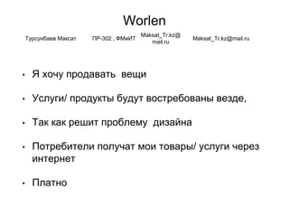 Worlen
• Я хочу продавать вещи
• Услуги/ продукты будут востребованы везде,
• Так как решит проблему дизайна
• Потребители получат мои товары/ услуги через
интернет
• Платно
Турсунбаев Максат ПР-302 , ФМиИТ
Maksat_Tr.kz@
mail.ru
Maksat_Tr.kz@mail.ru
 