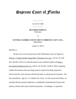 Supreme Court of Florida
____________
No. SC15-1086
____________
HEATHER WORLEY,
Petitioner,
vs.
CENTRAL FLORIDA YOUNG MEN’S CHRISTIAN ASS’N, INC.,
Respondent.
[April 13, 2017]
QUINCE, J.
We have for review the decision of the Fifth District Court of Appeal in
Worley v. Central Florida Young Men’s Christian Ass’n, Inc., 163 So. 3d 1240
(Fla. 5th DCA 2015), in which the district court certified conflict with Burt v.
Government Employees Ins. Co., 603 So. 2d 125 (Fla. 2d DCA 1992), regarding
whether the attorney-client privilege protects a party from being required to
disclose that his or her attorney referred the party to a physician for treatment. We
have jurisdiction. See art. V, § 3(b)(4), Fla. Const. For the reasons that follow, we
conclude that the question implicates a confidential communication between the
attorney and the client and is therefore protected. Accordingly, we quash the
 