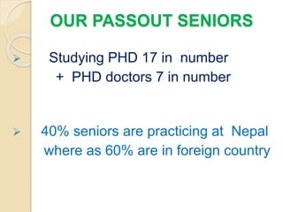 OUR PASSOUT SENIORS
 Studying PHD 17 in number
+ PHD doctors 7 in number
 40% seniors are practicing at Nepal
where as 60% are in foreign country
 