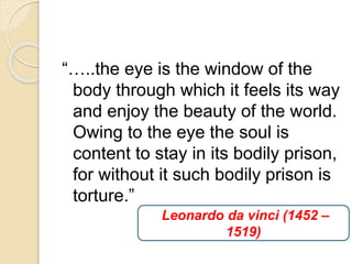 “…..the eye is the window of the
body through which it feels its way
and enjoy the beauty of the world.
Owing to the eye the soul is
content to stay in its bodily prison,
for without it such bodily prison is
torture.”
Leonardo da vinci (1452 –
1519)
 